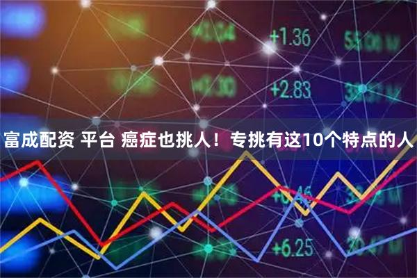 富成配资 平台 癌症也挑人！专挑有这10个特点的人