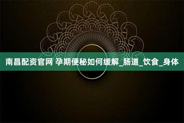 南昌配资官网 孕期便秘如何缓解_肠道_饮食_身体