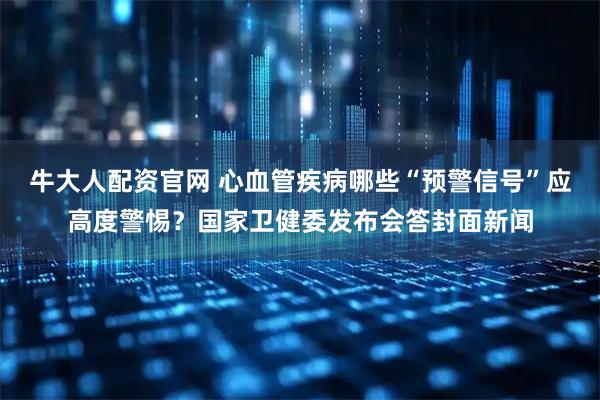 牛大人配资官网 心血管疾病哪些“预警信号”应高度警惕？国家卫健委发布会答封面新闻