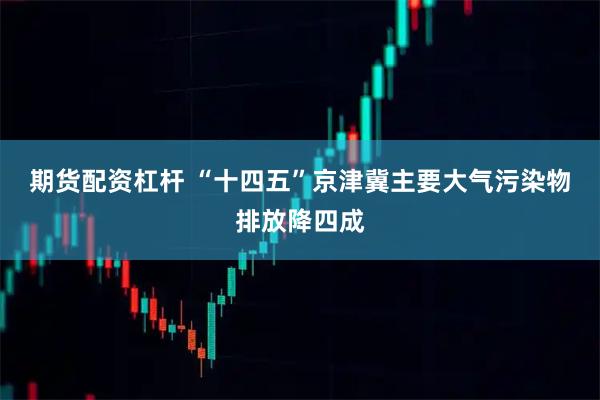 期货配资杠杆 “十四五”京津冀主要大气污染物排放降四成