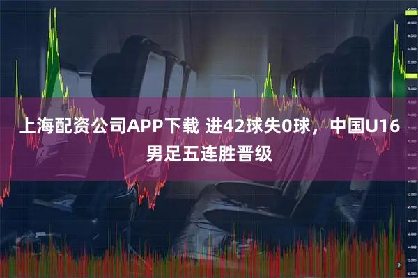 上海配资公司APP下载 进42球失0球，中国U16男足五连胜晋级