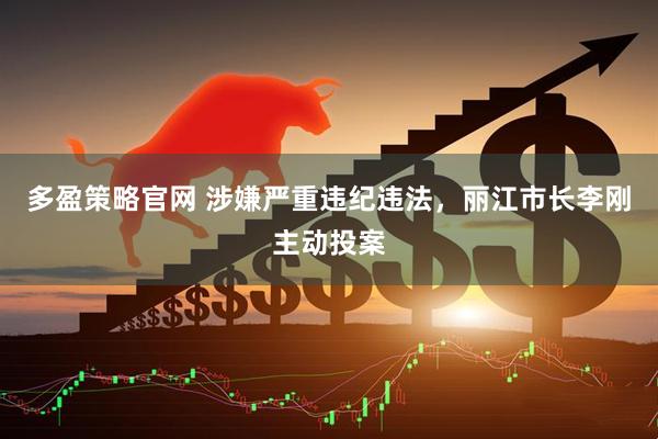 多盈策略官网 涉嫌严重违纪违法，丽江市长李刚主动投案