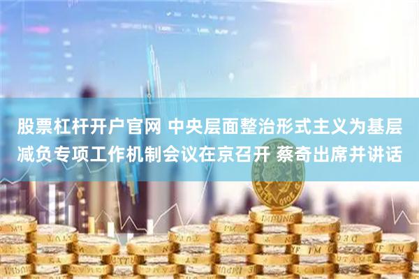 股票杠杆开户官网 中央层面整治形式主义为基层减负专项工作机制会议在京召开 蔡奇出席并讲话