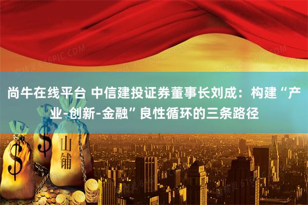 尚牛在线平台 中信建投证券董事长刘成：构建“产业-创新-金融”良性循环的三条路径