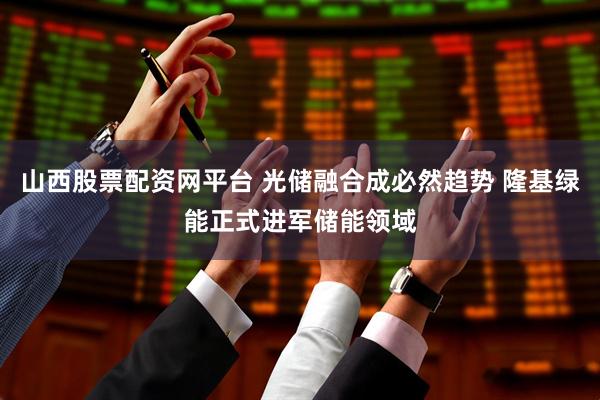 山西股票配资网平台 光储融合成必然趋势 隆基绿能正式进军储能领域
