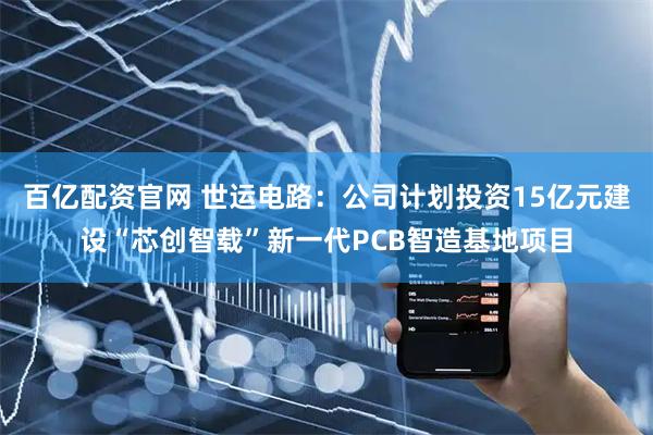 百亿配资官网 世运电路：公司计划投资15亿元建设“芯创智载”新一代PCB智造基地项目