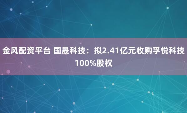 金风配资平台 国晟科技：拟2.41亿元收购孚悦科技100%股权