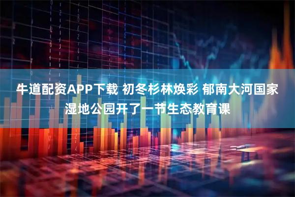 牛道配资APP下载 初冬杉林焕彩 郁南大河国家湿地公园开了一节生态教育课
