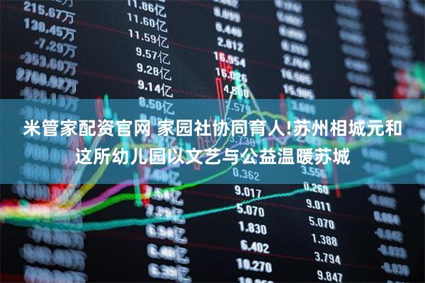 米管家配资官网 家园社协同育人!苏州相城元和这所幼儿园以文艺与公益温暖苏城