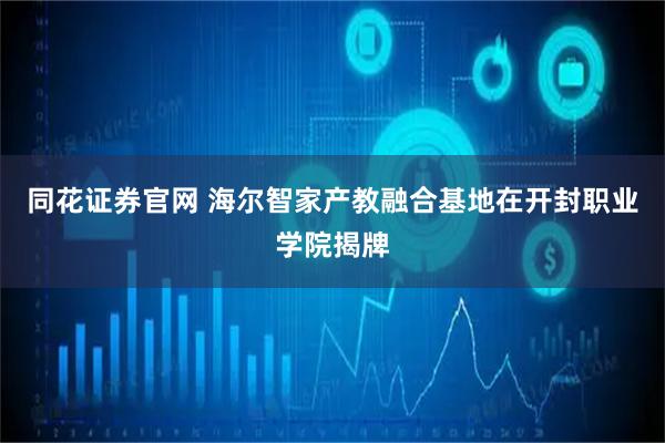 同花证券官网 海尔智家产教融合基地在开封职业学院揭牌