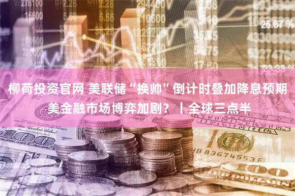 柳荷投资官网 美联储“换帅”倒计时叠加降息预期 美金融市场博弈加剧？丨全球三点半
