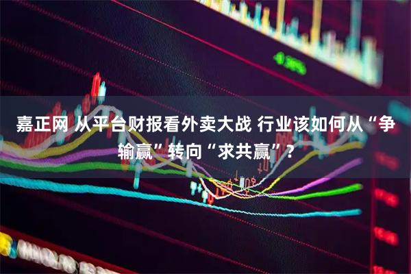 嘉正网 从平台财报看外卖大战 行业该如何从“争输赢”转向“求共赢”？
