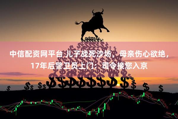 中信配资网平台 儿子战死沙场，母亲伤心欲绝，17年后警卫员上门：司令接您入京