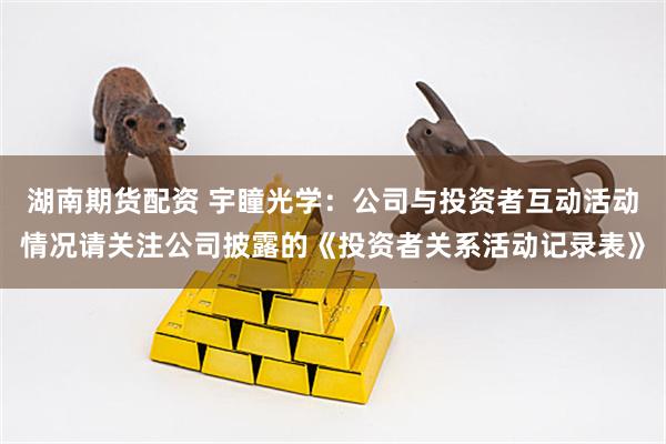 湖南期货配资 宇瞳光学：公司与投资者互动活动情况请关注公司披露的《投资者关系活动记录表》