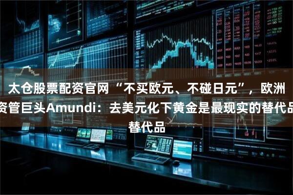 太仓股票配资官网 “不买欧元、不碰日元”，欧洲资管巨头Amundi：去美元化下黄金是最现实的替代品