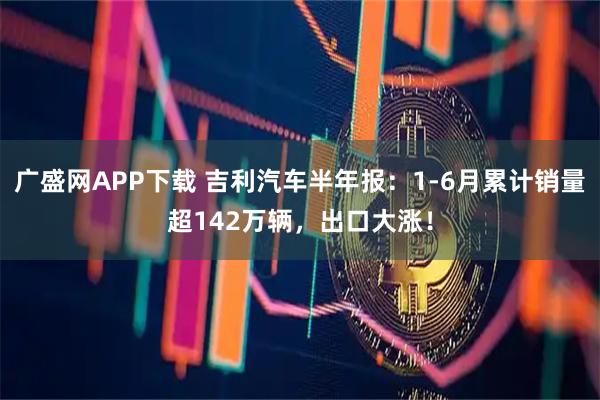 广盛网APP下载 吉利汽车半年报：1-6月累计销量超142万辆，出口大涨！
