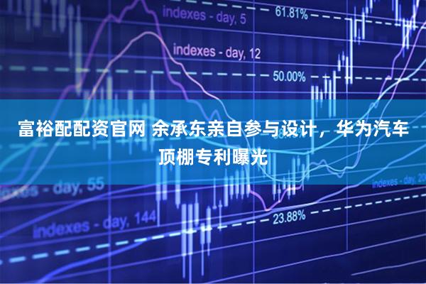 富裕配配资官网 余承东亲自参与设计，华为汽车顶棚专利曝光