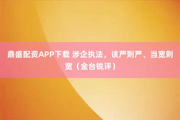 鼎盛配资APP下载 涉企执法，该严则严、当宽则宽（金台锐评）