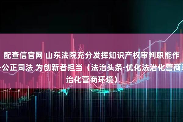 配查信官网 山东法院充分发挥知识产权审判职能作用——公正司法 为创新者担当（法治头条·优化法治化营商环境）